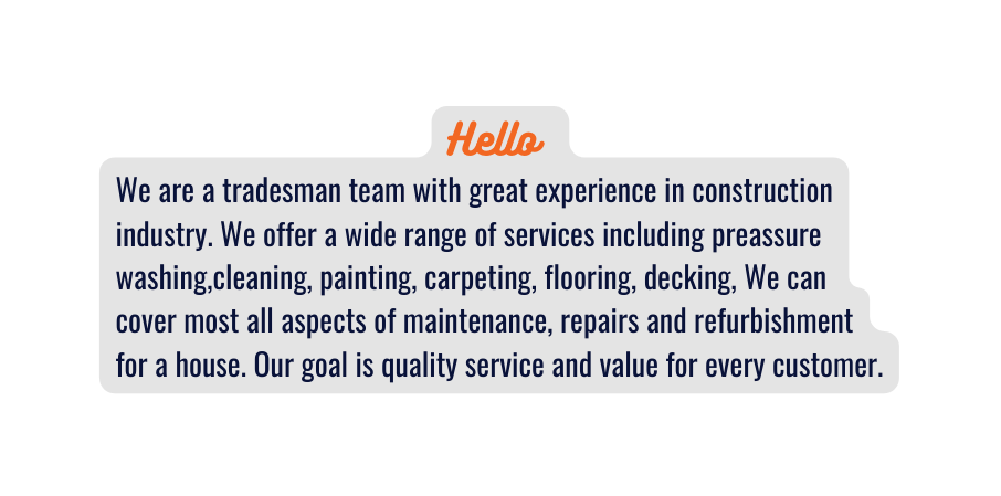 Hello We are a tradesman team with great experience in construction industry We offer a wide range of services including preassure washing cleaning painting carpeting flooring decking We can cover most all aspects of maintenance repairs and refurbishment for a house Our goal is quality service and value for every customer